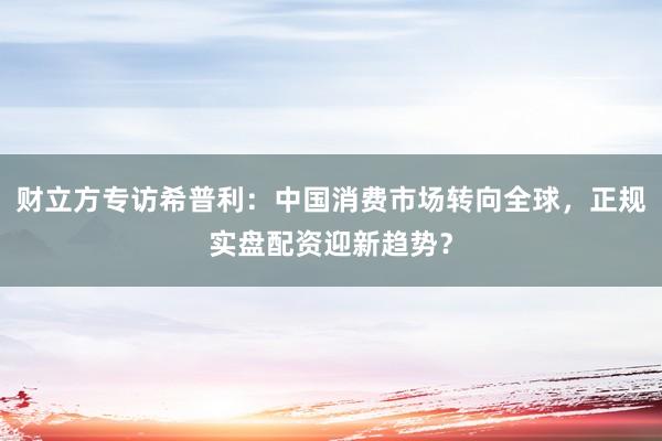财立方专访希普利:中国消费市场转向全球,正规实盘配资迎新趋势?