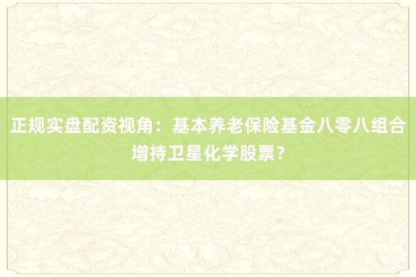 正规实盘配资视角：基本养老保险基金八零八组合增持卫星化学股票？