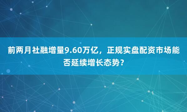前两月社融增量9.60万亿，正规实盘配资市场能否延续增长态势？