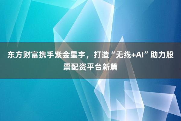 东方财富携手紫金星宇，打造“无线+AI”助力股票配资平台新篇