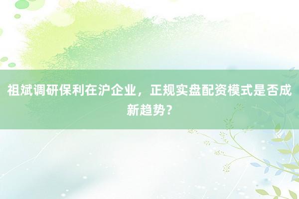 祖斌调研保利在沪企业，正规实盘配资模式是否成新趋势？