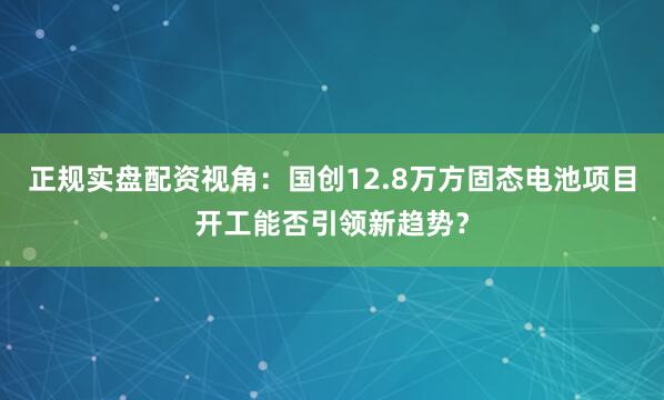 正规实盘配资视角：国创12.8万方固态电池项目开工能否引领新趋势？