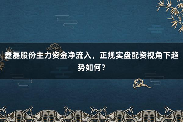 鑫磊股份主力资金净流入，正规实盘配资视角下趋势如何？