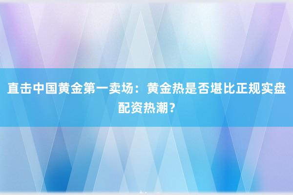 直击中国黄金第一卖场：黄金热是否堪比正规实盘配资热潮？