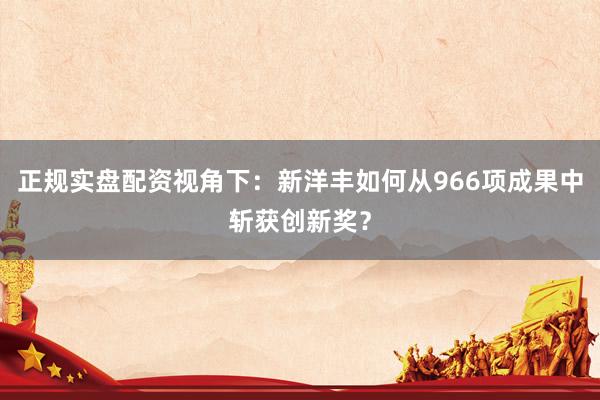 正规实盘配资视角下：新洋丰如何从966项成果中斩获创新奖？