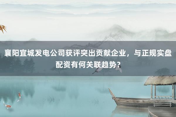 襄阳宜城发电公司获评突出贡献企业，与正规实盘配资有何关联趋势？
