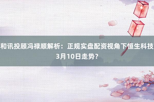 和讯投顾冯禄顺解析：正规实盘配资视角下恒生科技3月10日走势？
