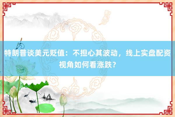 特朗普谈美元贬值：不担心其波动，线上实盘配资视角如何看涨跌？
