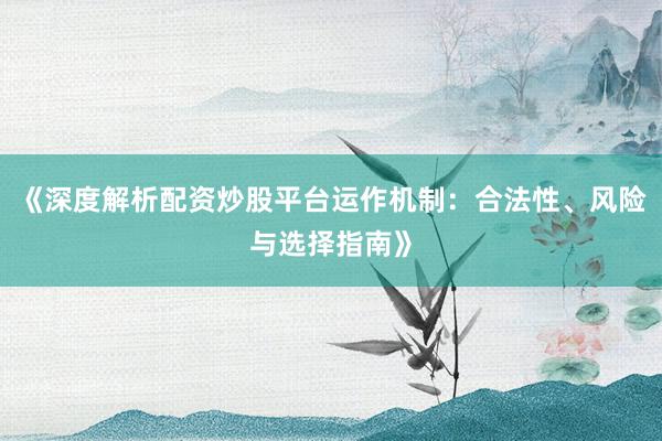 《深度解析配资炒股平台运作机制：合法性、风险与选择指南》