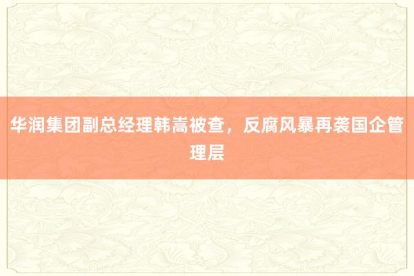华润集团副总经理韩嵩被查，反腐风暴再袭国企管理层