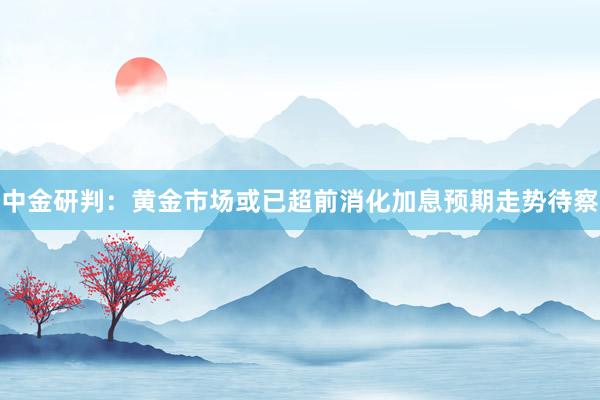 中金研判：黄金市场或已超前消化加息预期走势待察