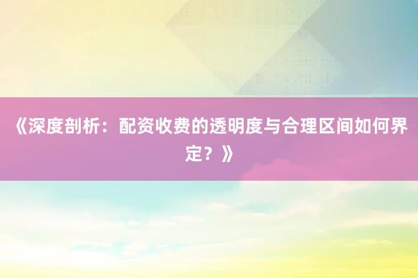 《深度剖析：配资收费的透明度与合理区间如何界定？》