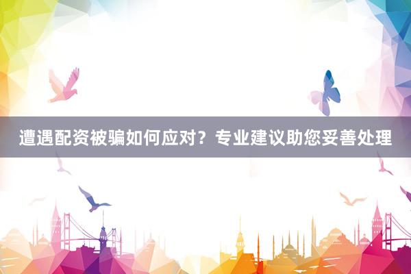 遭遇配资被骗如何应对？专业建议助您妥善处理