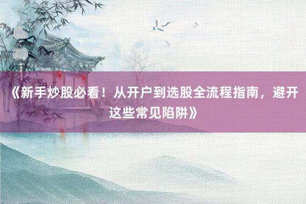 《新手炒股必看！从开户到选股全流程指南，避开这些常见陷阱》