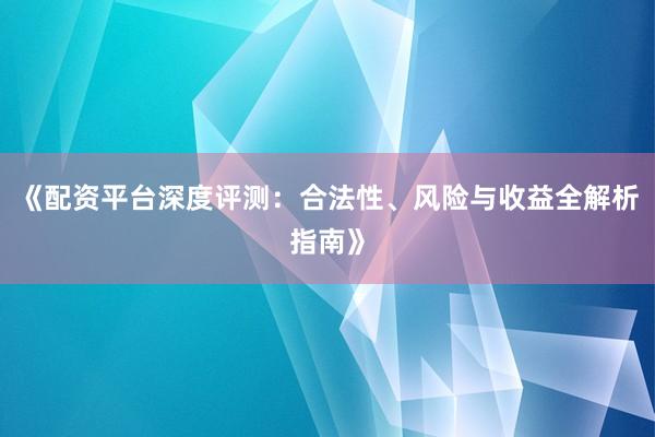 《配资平台深度评测：合法性、风险与收益全解析指南》