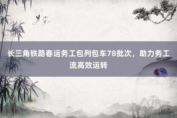 长三角铁路春运务工包列包车78批次，助力务工流高效运转