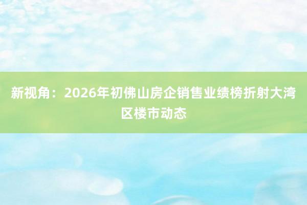 新视角：2026年初佛山房企销售业绩榜折射大湾区楼市动态
