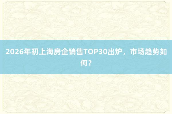 2026年初上海房企销售TOP30出炉，市场趋势如何？