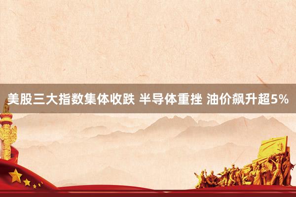 美股三大指数集体收跌 半导体重挫 油价飙升超5%