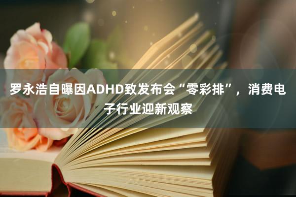 罗永浩自曝因ADHD致发布会“零彩排”，消费电子行业迎新观察