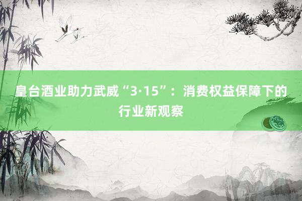 皇台酒业助力武威“3·15”：消费权益保障下的行业新观察