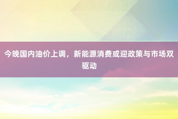 今晚国内油价上调，新能源消费或迎政策与市场双驱动