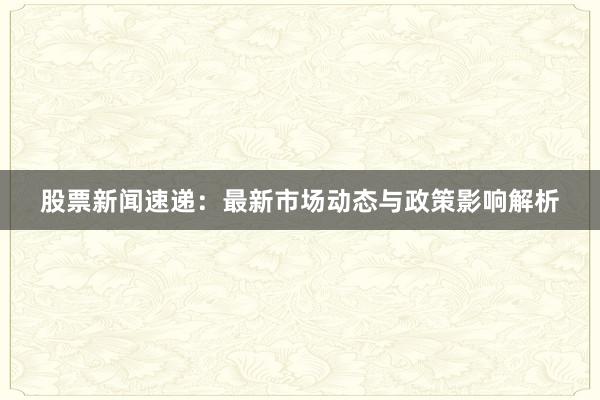 股票新闻速递：最新市场动态与政策影响解析