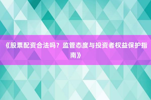 《股票配资合法吗？监管态度与投资者权益保护指南》
