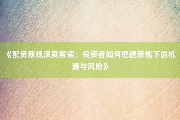 《配资新规深度解读：投资者如何把握新规下的机遇与风险》