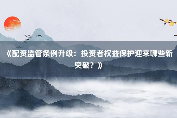 《配资监管条例升级：投资者权益保护迎来哪些新突破？》
