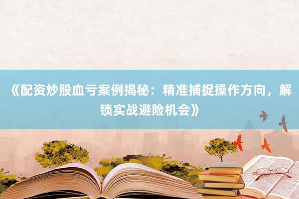 《配资炒股血亏案例揭秘：精准捕捉操作方向，解锁实战避险机会》