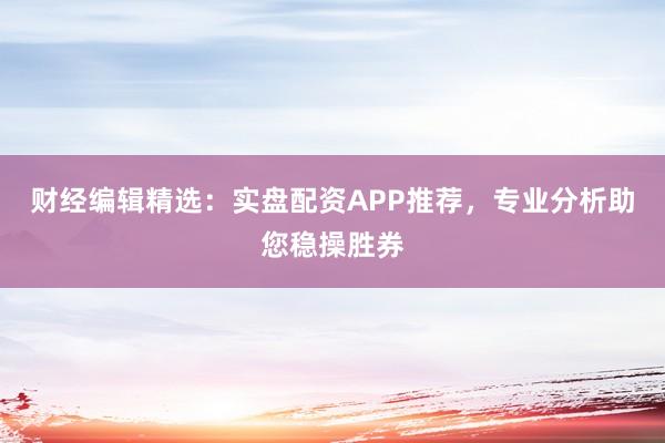 财经编辑精选：实盘配资APP推荐，专业分析助您稳操胜券