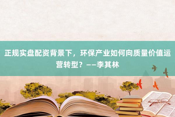 正规实盘配资背景下，环保产业如何向质量价值运营转型？——李其林