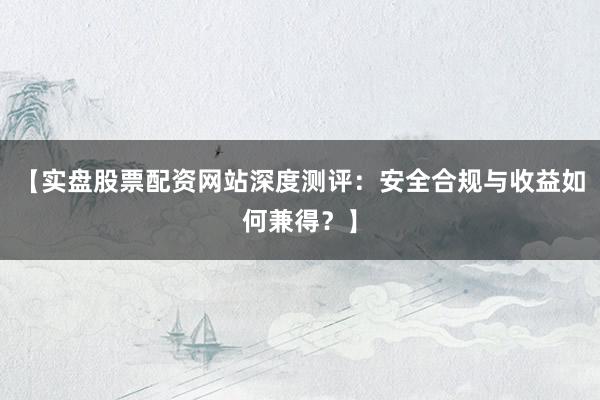 【实盘股票配资网站深度测评：安全合规与收益如何兼得？】