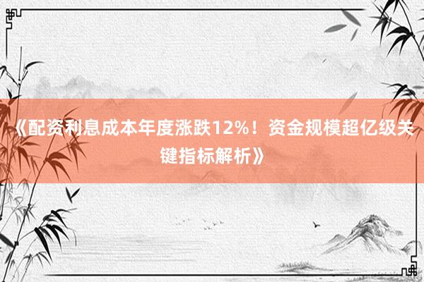《配资利息成本年度涨跌12%！资金规模超亿级关键指标解析》