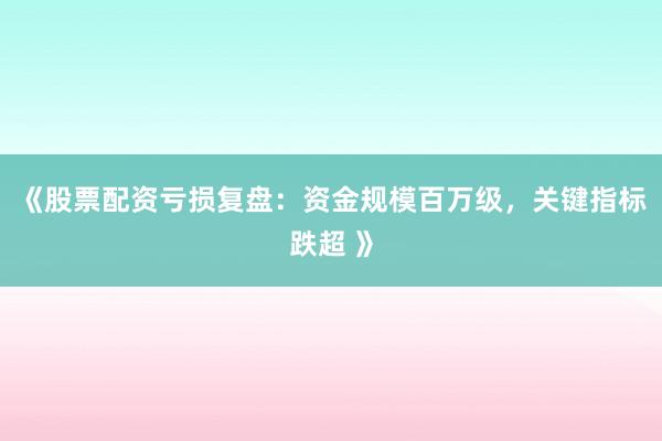 《股票配资亏损复盘：资金规模百万级，关键指标跌超 》