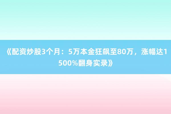《配资炒股3个月：5万本金狂飙至80万，涨幅达1500%翻身实录》