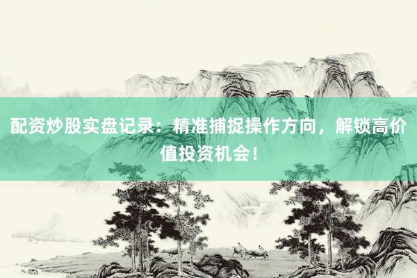 配资炒股实盘记录：精准捕捉操作方向，解锁高价值投资机会！
