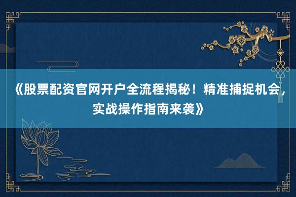 《股票配资官网开户全流程揭秘！精准捕捉机会，实战操作指南来袭》