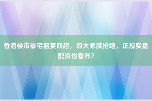 香港楼市豪宅盛宴四起，四大家族抢跑，正规实盘配资也看涨？