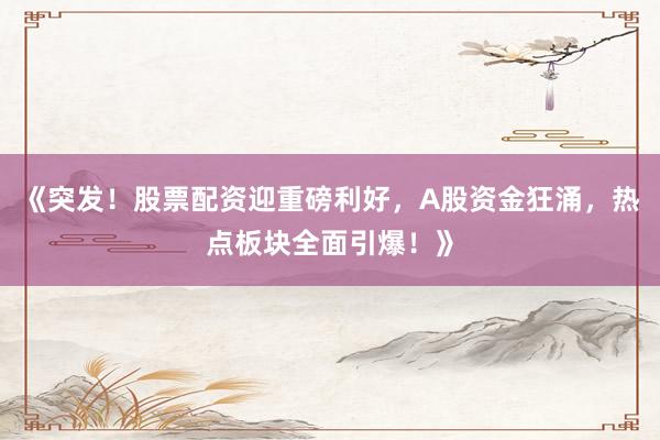 《突发！股票配资迎重磅利好，A股资金狂涌，热点板块全面引爆！》