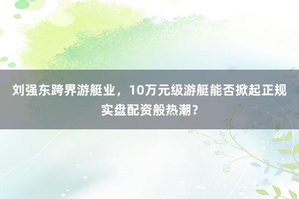 刘强东跨界游艇业，10万元级游艇能否掀起正规实盘配资般热潮？