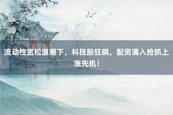 流动性宽松浪潮下，科技股狂飙，配资涌入抢抓上涨先机！