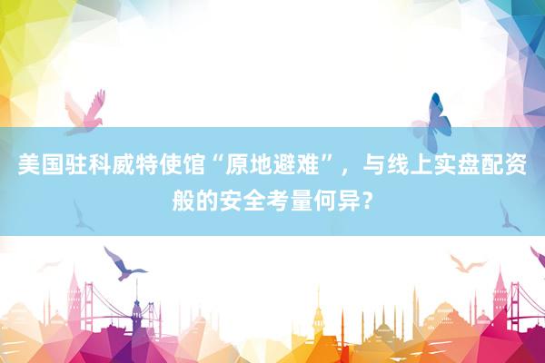 美国驻科威特使馆“原地避难”，与线上实盘配资般的安全考量何异？
