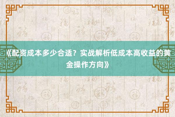 《配资成本多少合适？实战解析低成本高收益的黄金操作方向》