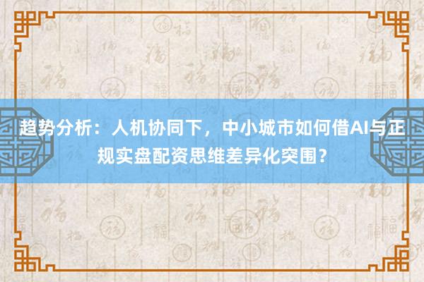 趋势分析：人机协同下，中小城市如何借AI与正规实盘配资思维差异化突围？