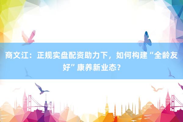 商文江：正规实盘配资助力下，如何构建“全龄友好”康养新业态？
