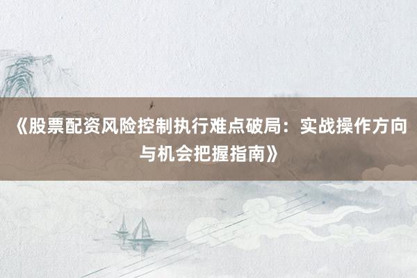 《股票配资风险控制执行难点破局：实战操作方向与机会把握指南》