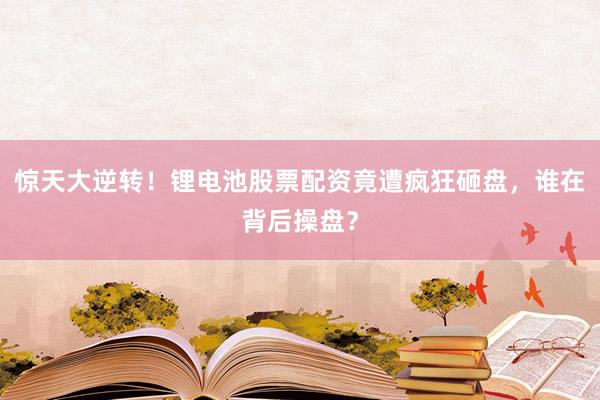 惊天大逆转！锂电池股票配资竟遭疯狂砸盘，谁在背后操盘？