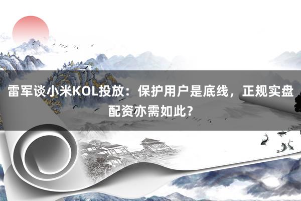 雷军谈小米KOL投放：保护用户是底线，正规实盘配资亦需如此？